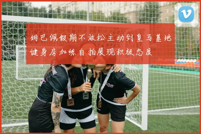 姆巴佩假期不放松主动到皇马基地健身房加练自拍展现积极态度