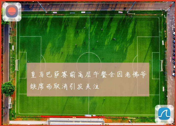 皇马巴萨赛前高层午餐会因老佛爷缺席而取消引发关注